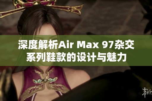 深度解析Air Max 97杂交系列鞋款的设计与魅力