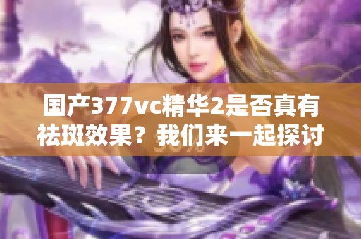 国产377vc精华2是否真有祛斑效果？我们来一起探讨一下