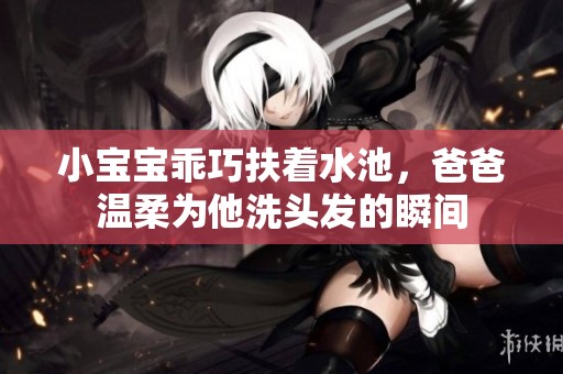 小宝宝乖巧扶着水池，爸爸温柔为他洗头发的瞬间