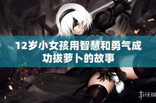 12岁小女孩用智慧和勇气成功拔萝卜的故事