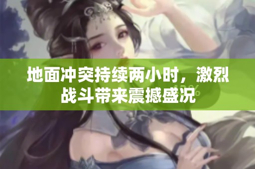 地面冲突持续两小时，激烈战斗带来震撼盛况