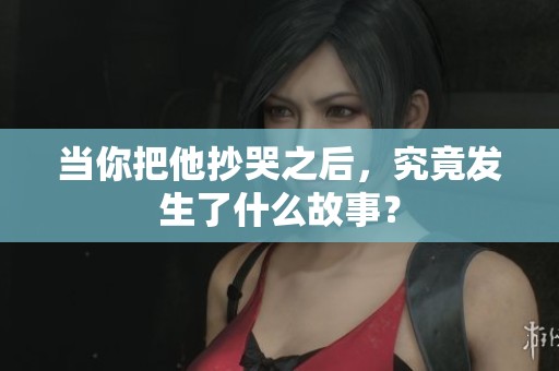 当你把他抄哭之后，究竟发生了什么故事？