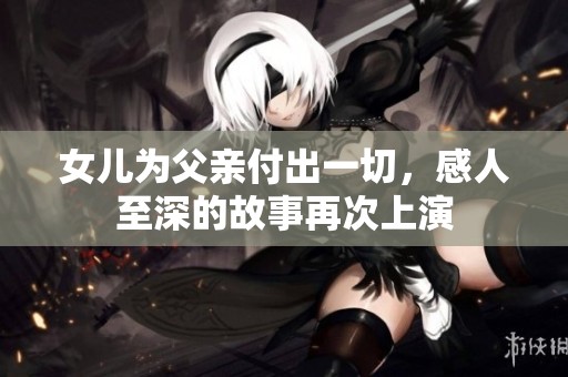 女儿为父亲付出一切，感人至深的故事再次上演