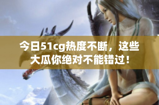 今日51cg热度不断，这些大瓜你绝对不能错过！