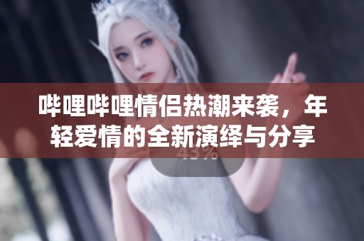 哔哩哔哩情侣热潮来袭，年轻爱情的全新演绎与分享