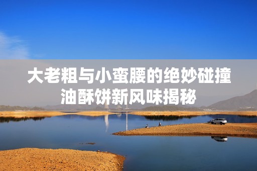 大老粗与小蛮腰的绝妙碰撞油酥饼新风味揭秘