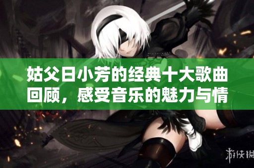 姑父日小芳的经典十大歌曲回顾，感受音乐的魅力与情感