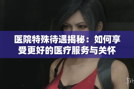 医院特殊待遇揭秘：如何享受更好的医疗服务与关怀
