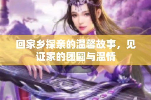 回家乡探亲的温馨故事，见证家的团圆与温情