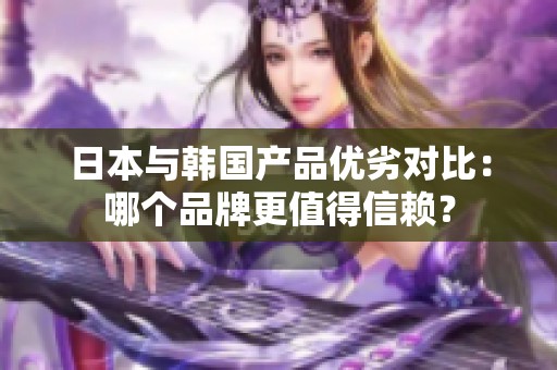 日本与韩国产品优劣对比：哪个品牌更值得信赖？
