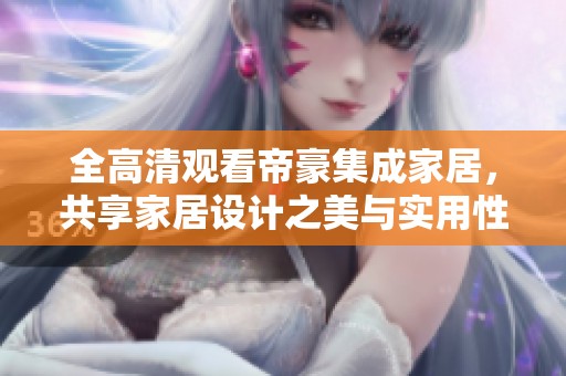 全高清观看帝豪集成家居，共享家居设计之美与实用性