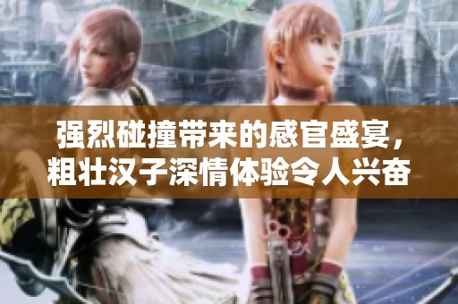 强烈碰撞带来的感官盛宴，粗壮汉子深情体验令人兴奋