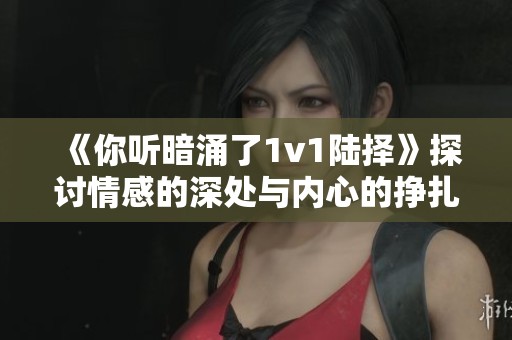 《你听暗涌了1v1陆择》探讨情感的深处与内心的挣扎