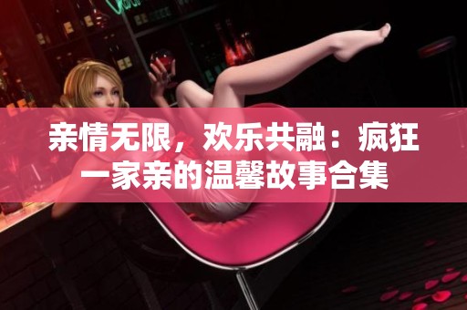 亲情无限，欢乐共融：疯狂一家亲的温馨故事合集