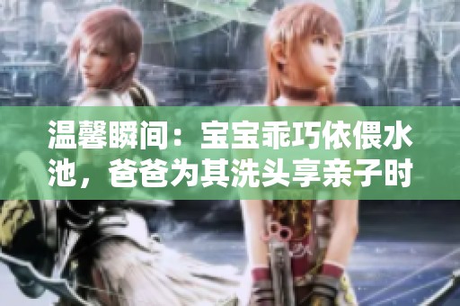 温馨瞬间：宝宝乖巧依偎水池，爸爸为其洗头享亲子时光