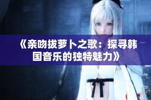 《亲吻拔萝卜之歌：探寻韩国音乐的独特魅力》