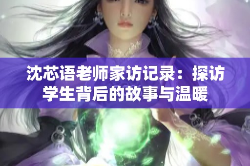 沈芯语老师家访记录：探访学生背后的故事与温暖