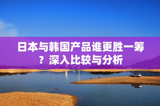 日本与韩国产品谁更胜一筹？深入比较与分析