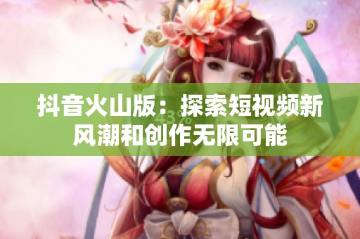 抖音火山版：探索短视频新风潮和创作无限可能