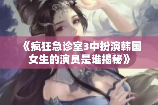 《疯狂急诊室3中扮演韩国女生的演员是谁揭秘》