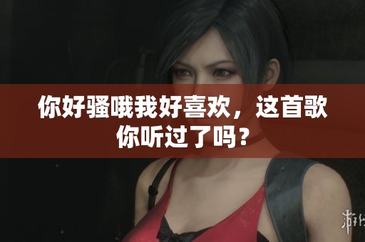 你好骚哦我好喜欢，这首歌你听过了吗？