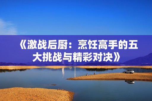 《激战后厨：烹饪高手的五大挑战与精彩对决》