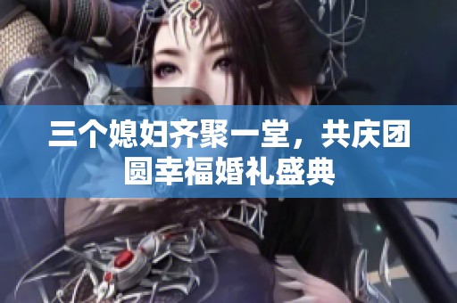三个媳妇齐聚一堂，共庆团圆幸福婚礼盛典