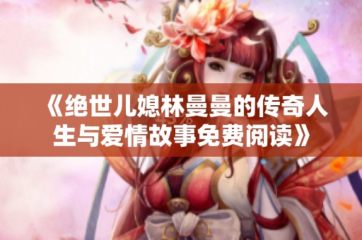 《绝世儿媳林曼曼的传奇人生与爱情故事免费阅读》