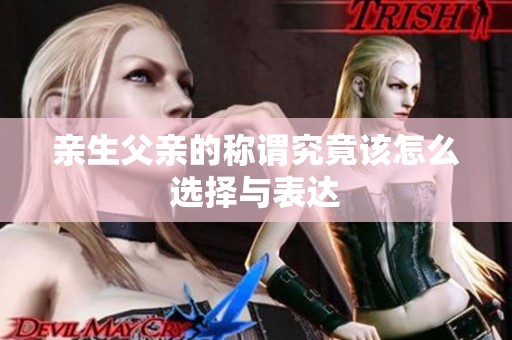 亲生父亲的称谓究竟该怎么选择与表达