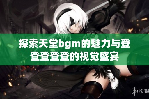 探索天堂bgm的魅力与登登登登登的视觉盛宴
