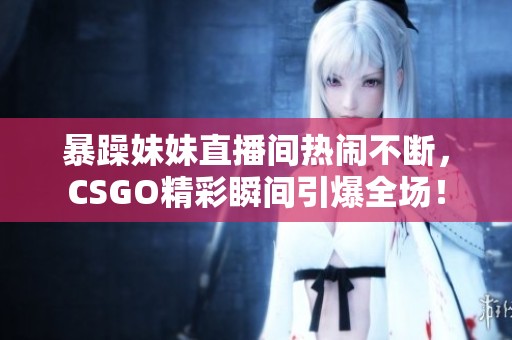 暴躁妹妹直播间热闹不断，CSGO精彩瞬间引爆全场！