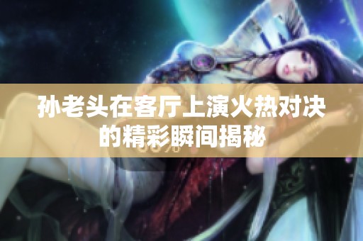 孙老头在客厅上演火热对决的精彩瞬间揭秘