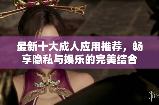 最新十大成人应用推荐，畅享隐私与娱乐的完美结合