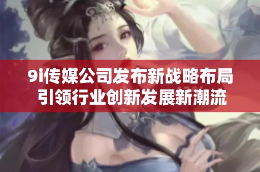 9i传媒公司发布新战略布局 引领行业创新发展新潮流