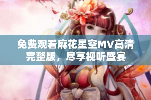 免费观看麻花星空MV高清完整版，尽享视听盛宴