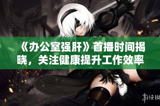 《办公室强肝》首播时间揭晓，关注健康提升工作效率