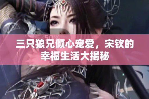 三只狼兄倾心宠爱，宋钦的幸福生活大揭秘