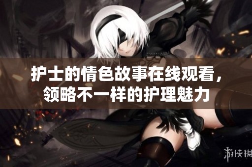 护士的情色故事在线观看，领略不一样的护理魅力