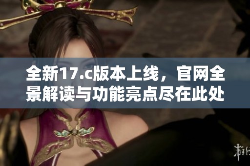 全新17.c版本上线，官网全景解读与功能亮点尽在此处