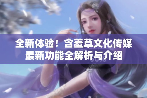 全新体验！含羞草文化传媒最新功能全解析与介绍