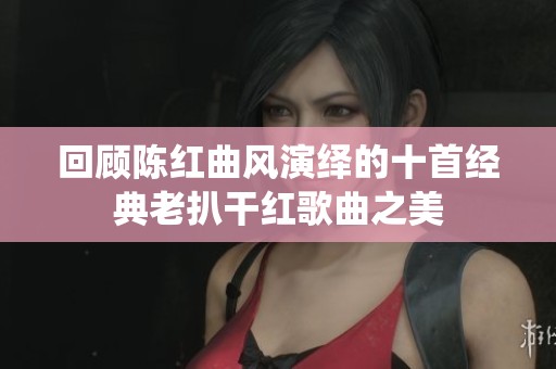 回顾陈红曲风演绎的十首经典老扒干红歌曲之美