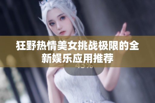 狂野热情美女挑战极限的全新娱乐应用推荐