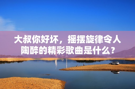 大叔你好坏，摇摆旋律令人陶醉的精彩歌曲是什么？