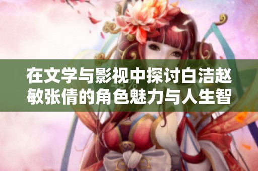 在文学与影视中探讨白洁赵敏张倩的角色魅力与人生智慧