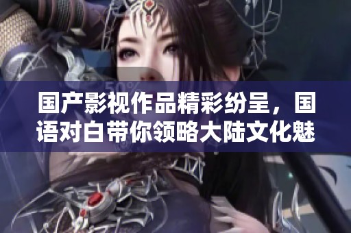 国产影视作品精彩纷呈，国语对白带你领略大陆文化魅力