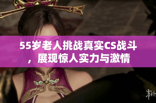 55岁老人挑战真实CS战斗，展现惊人实力与激情