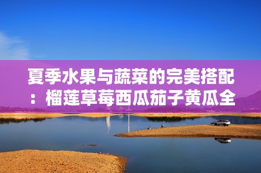 夏季水果与蔬菜的完美搭配：榴莲草莓西瓜茄子黄瓜全解析