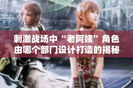 刺激战场中“老阿姨”角色由哪个部门设计打造的揭秘