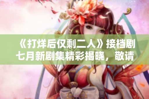 《打烊后仅剩二人》接档剧七月新剧集精彩揭晓，敬请期待