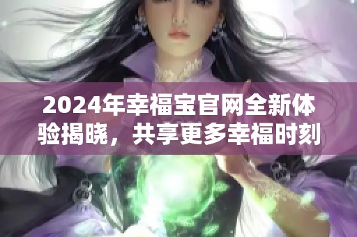 2024年幸福宝官网全新体验揭晓，共享更多幸福时刻